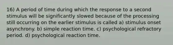 16) A period of time during which the response to a second stimulus will be significantly slowed because of the processing still occurring on the earlier stimulus is called a) stimulus onset asynchrony. b) simple reaction time. c) psychological refractory period. d) psychological reaction time.