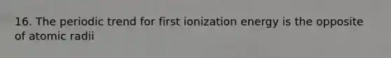 16. The periodic trend for first ionization energy is the opposite of atomic radii