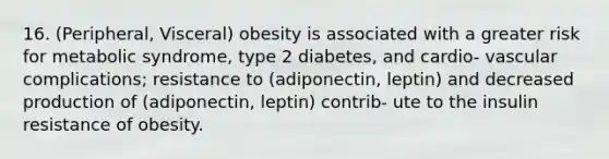 16. (Peripheral, Visceral) obesity is associated with a greater risk for metabolic syndrome, type 2 diabetes, and cardio- vascular complications; resistance to (adiponectin, leptin) and decreased production of (adiponectin, leptin) contrib- ute to the insulin resistance of obesity.