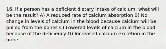 16. If a person has a deficient dietary intake of calcium, what will be the result? A) A reduced rate of calcium absorption B) No change in levels of calcium in <a href='https://www.questionai.com/knowledge/k7oXMfj7lk-the-blood' class='anchor-knowledge'>the blood</a> because calcium will be pulled from the bones C) Lowered levels of calcium in the blood because of the deficiency D) Increased calcium excretion in the urine