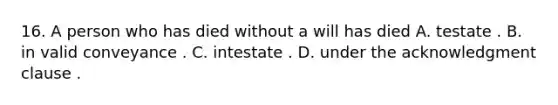 16. A person who has died without a will has died A. testate . B. in valid conveyance . C. intestate . D. under the acknowledgment clause .