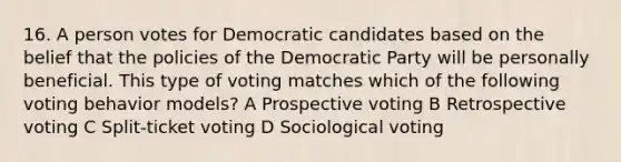 16. A person votes for Democratic candidates based on the belief that the policies of the Democratic Party will be personally beneficial. This type of voting matches which of the following voting behavior models? A Prospective voting B Retrospective voting C Split-ticket voting D Sociological voting