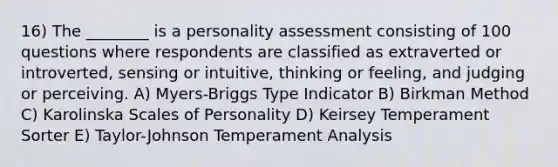 16) The ________ is a personality assessment consisting of 100 questions where respondents are classified as extraverted or introverted, sensing or intuitive, thinking or feeling, and judging or perceiving. A) Myers-Briggs Type Indicator B) Birkman Method C) Karolinska Scales of Personality D) Keirsey Temperament Sorter E) Taylor-Johnson Temperament Analysis