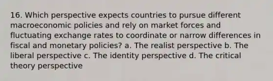 16. Which perspective expects countries to pursue different macroeconomic policies and rely on market forces and fluctuating exchange rates to coordinate or narrow differences in fiscal and monetary policies? a. The realist perspective b. The liberal perspective c. The identity perspective d. The critical theory perspective