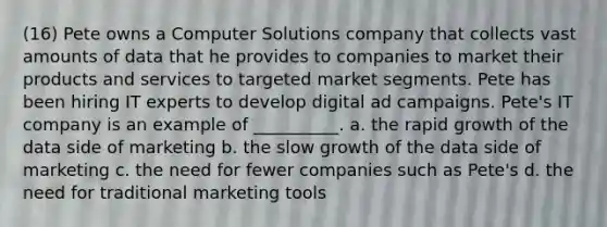 (16) Pete owns a Computer Solutions company that collects vast amounts of data that he provides to companies to market their products and services to targeted market segments. Pete has been hiring IT experts to develop digital ad campaigns. Pete's IT company is an example of __________. a. the rapid growth of the data side of marketing b. the slow growth of the data side of marketing c. the need for fewer companies such as Pete's d. the need for traditional marketing tools