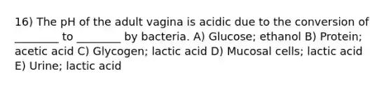 16) The pH of the adult vagina is acidic due to the conversion of ________ to ________ by bacteria. A) Glucose; ethanol B) Protein; acetic acid C) Glycogen; lactic acid D) Mucosal cells; lactic acid E) Urine; lactic acid