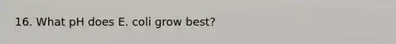 16. What pH does E. coli grow best?