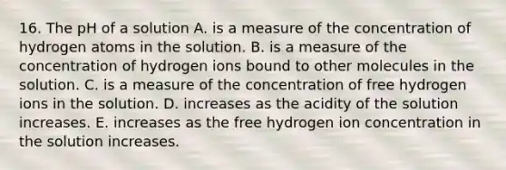 16. The pH of a solution A. is a measure of the concentration of hydrogen atoms in the solution. B. is a measure of the concentration of hydrogen ions bound to other molecules in the solution. C. is a measure of the concentration of free hydrogen ions in the solution. D. increases as the acidity of the solution increases. E. increases as the free hydrogen ion concentration in the solution increases.