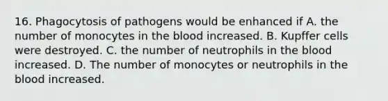 16. Phagocytosis of pathogens would be enhanced if A. the number of monocytes in the blood increased. B. Kupffer cells were destroyed. C. the number of neutrophils in the blood increased. D. The number of monocytes or neutrophils in the blood increased.