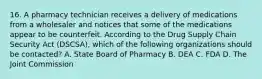 16. A pharmacy technician receives a delivery of medications from a wholesaler and notices that some of the medications appear to be counterfeit. According to the Drug Supply Chain Security Act (DSCSA), which of the following organizations should be contacted? A. State Board of Pharmacy B. DEA C. FDA D. The Joint Commission