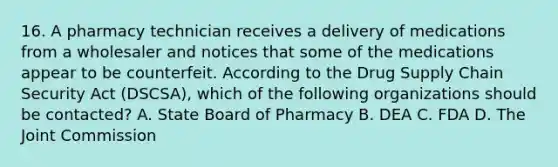 16. A pharmacy technician receives a delivery of medications from a wholesaler and notices that some of the medications appear to be counterfeit. According to the Drug Supply Chain Security Act (DSCSA), which of the following organizations should be contacted? A. State Board of Pharmacy B. DEA C. FDA D. The Joint Commission