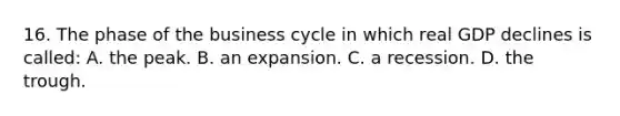 16. The phase of the business cycle in which real GDP declines is called: A. the peak. B. an expansion. C. a recession. D. the trough.