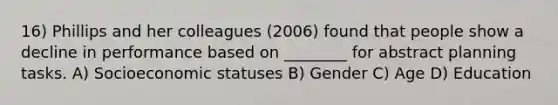 16) Phillips and her colleagues (2006) found that people show a decline in performance based on ________ for abstract planning tasks. A) Socioeconomic statuses B) Gender C) Age D) Education