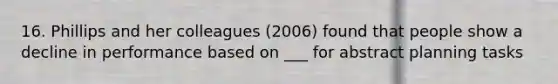 16. Phillips and her colleagues (2006) found that people show a decline in performance based on ___ for abstract planning tasks