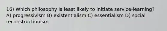 16) Which philosophy is least likely to initiate service-learning? A) progressivism B) existentialism C) essentialism D) social reconstructionism