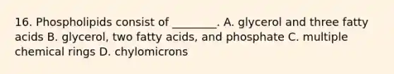 16. Phospholipids consist of ________. A. glycerol and three fatty acids B. glycerol, two fatty acids, and phosphate C. multiple chemical rings D. chylomicrons