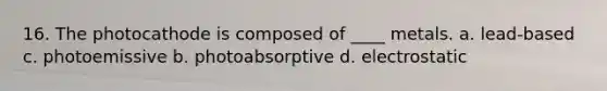 16. The photocathode is composed of ____ metals. a. lead-based c. photoemissive b. photoabsorptive d. electrostatic