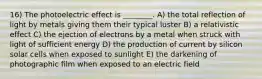 16) The photoelectric effect is ________. A) the total reflection of light by metals giving them their typical luster B) a relativistic effect C) the ejection of electrons by a metal when struck with light of sufficient energy D) the production of current by silicon solar cells when exposed to sunlight E) the darkening of photographic film when exposed to an electric field