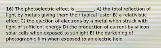 16) The photoelectric effect is ________. A) the total reflection of light by metals giving them their typical luster B) a relativistic effect C) the ejection of electrons by a metal when struck with light of sufficient energy D) the production of current by silicon solar cells when exposed to sunlight E) the darkening of photographic film when exposed to an electric field