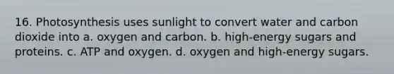 16. Photosynthesis uses sunlight to convert water and carbon dioxide into a. oxygen and carbon. b. high-energy sugars and proteins. c. ATP and oxygen. d. oxygen and high-energy sugars.