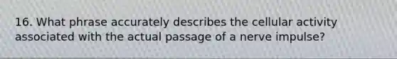 16. What phrase accurately describes the cellular activity associated with the actual passage of a nerve impulse?