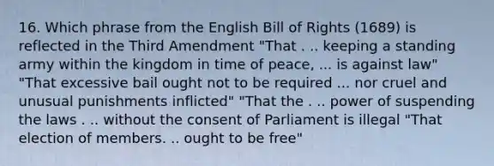 16. Which phrase from the English Bill of Rights (1689) is reflected in the Third Amendment "That . .. keeping a standing army within the kingdom in time of peace, ... is against law" "That excessive bail ought not to be required ... nor cruel and unusual punishments inflicted" "That the . .. power of suspending the laws . .. without the consent of Parliament is illegal "That election of members. .. ought to be free"