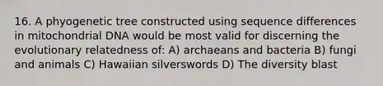 16. A phyogenetic tree constructed using sequence differences in mitochondrial DNA would be most valid for discerning the evolutionary relatedness of: A) archaeans and bacteria B) fungi and animals C) Hawaiian silverswords D) The diversity blast