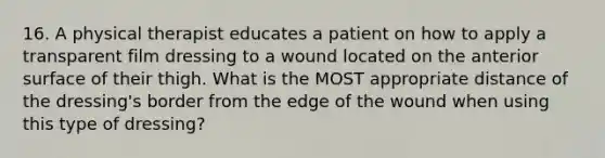 16. A physical therapist educates a patient on how to apply a transparent film dressing to a wound located on the anterior surface of their thigh. What is the MOST appropriate distance of the dressing's border from the edge of the wound when using this type of dressing?