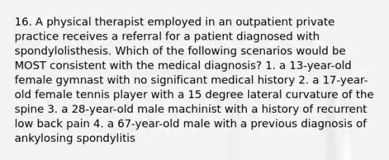 16. A physical therapist employed in an outpatient private practice receives a referral for a patient diagnosed with spondylolisthesis. Which of the following scenarios would be MOST consistent with the medical diagnosis? 1. a 13-year-old female gymnast with no significant medical history 2. a 17-year-old female tennis player with a 15 degree lateral curvature of the spine 3. a 28-year-old male machinist with a history of recurrent low back pain 4. a 67-year-old male with a previous diagnosis of ankylosing spondylitis