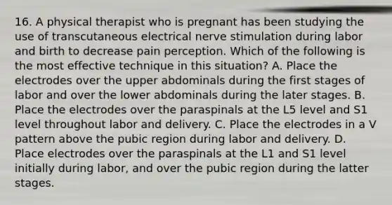 16. A physical therapist who is pregnant has been studying the use of transcutaneous electrical nerve stimulation during labor and birth to decrease pain perception. Which of the following is the most effective technique in this situation? A. Place the electrodes over the upper abdominals during the first stages of labor and over the lower abdominals during the later stages. B. Place the electrodes over the paraspinals at the L5 level and S1 level throughout labor and delivery. C. Place the electrodes in a V pattern above the pubic region during labor and delivery. D. Place electrodes over the paraspinals at the L1 and S1 level initially during labor, and over the pubic region during the latter stages.