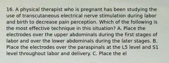 16. A physical therapist who is pregnant has been studying the use of transcutaneous electrical nerve stimulation during labor and birth to decrease pain perception. Which of the following is the most effective technique in this situation? A. Place the electrodes over the upper abdominals during the first stages of labor and over the lower abdominals during the later stages. B. Place the electrodes over the paraspinals at the L5 level and S1 level throughout labor and delivery. C. Place the el