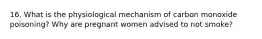 16. What is the physiological mechanism of carbon monoxide poisoning? Why are pregnant women advised to not smoke?