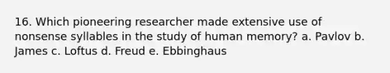 16. Which pioneering researcher made extensive use of nonsense syllables in the study of human memory? a. Pavlov b. James c. Loftus d. Freud e. Ebbinghaus