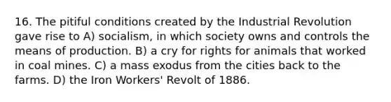 16. The pitiful conditions created by the Industrial Revolution gave rise to A) socialism, in which society owns and controls the means of production. B) a cry for rights for animals that worked in coal mines. C) a mass exodus from the cities back to the farms. D) the Iron Workers' Revolt of 1886.