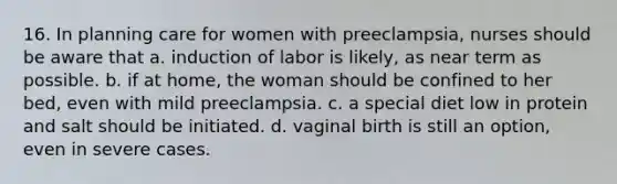 16. In planning care for women with preeclampsia, nurses should be aware that a. induction of labor is likely, as near term as possible. b. if at home, the woman should be confined to her bed, even with mild preeclampsia. c. a special diet low in protein and salt should be initiated. d. vaginal birth is still an option, even in severe cases.