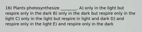 16) Plants photosynthesize ________. A) only in the light but respire only in the dark B) only in the dark but respire only in the light C) only in the light but respire in light and dark D) and respire only in the light E) and respire only in the dark