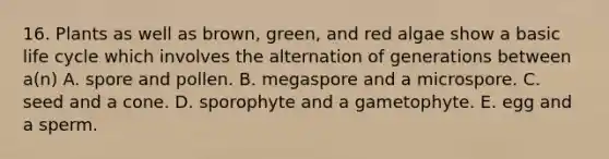 16. Plants as well as brown, green, and red algae show a basic life cycle which involves the alternation of generations between a(n) A. spore and pollen. B. megaspore and a microspore. C. seed and a cone. D. sporophyte and a gametophyte. E. egg and a sperm.