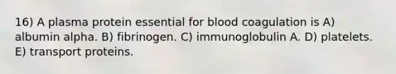 16) A plasma protein essential for blood coagulation is A) albumin alpha. B) fibrinogen. C) immunoglobulin A. D) platelets. E) transport proteins.