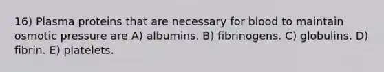 16) Plasma proteins that are necessary for blood to maintain osmotic pressure are A) albumins. B) fibrinogens. C) globulins. D) fibrin. E) platelets.