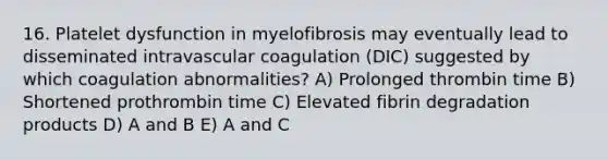 16. Platelet dysfunction in myelofibrosis may eventually lead to disseminated intravascular coagulation (DIC) suggested by which coagulation abnormalities? A) Prolonged thrombin time B) Shortened prothrombin time C) Elevated fibrin degradation products D) A and B E) A and C