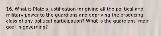 16. What is Plato's justification for giving all the political and military power to the guardians and depriving the producing class of any political participation? What is the guardians' main goal in governing?