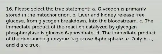 16. Please select the true statement: a. Glycogen is primarily stored in the mitochondrion. b. Liver and kidney release free glucose, from glycogen breakdown, into the bloodstream. c. The immediate product of the reaction catalyzed by glycogen phosphorylase is glucose 6-phosphate. d. The immediate product of the debranching enzyme is glucose 6-phosphate. e. Only b, c, and d are true.