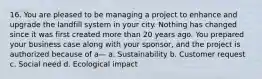 16. You are pleased to be managing a project to enhance and upgrade the landfill system in your city. Nothing has changed since it was first created more than 20 years ago. You prepared your business case along with your sponsor, and the project is authorized because of a— a. Sustainability b. Customer request c. Social need d. Ecological impact