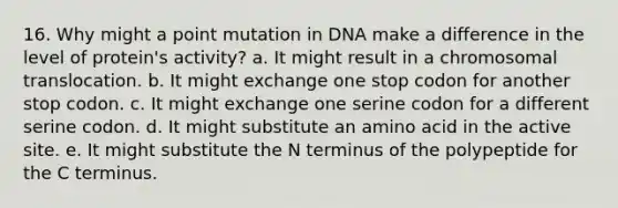 16. Why might a point mutation in DNA make a difference in the level of protein's activity? a. It might result in a chromosomal translocation. b. It might exchange one stop codon for another stop codon. c. It might exchange one serine codon for a different serine codon. d. It might substitute an amino acid in the active site. e. It might substitute the N terminus of the polypeptide for the C terminus.