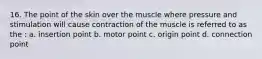 16. The point of the skin over the muscle where pressure and stimulation will cause contraction of the muscle is referred to as the : a. insertion point b. motor point c. origin point d. connection point