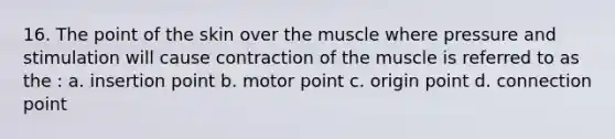 16. The point of the skin over the muscle where pressure and stimulation will cause contraction of the muscle is referred to as the : a. insertion point b. motor point c. origin point d. connection point