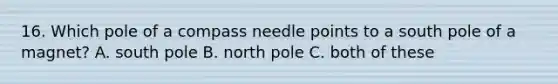 16. Which pole of a compass needle points to a south pole of a magnet? A. south pole B. north pole C. both of these