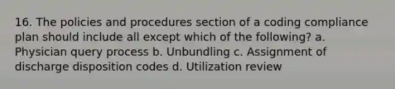 16. The policies and procedures section of a coding compliance plan should include all except which of the following? a. Physician query process b. Unbundling c. Assignment of discharge disposition codes d. Utilization review