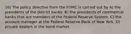 16) The policy directive from the FOMC is carried out by A) the presidents of the district banks. B) the presidents of commercial banks that are members of the Federal Reserve System. C) the account manager at the Federal Reserve Bank of New York. D) private dealers in the bond market.