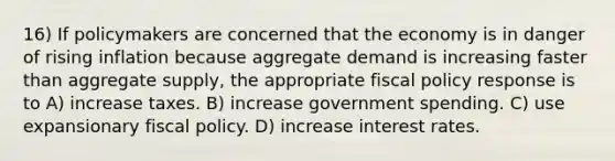 16) If policymakers are concerned that the economy is in danger of rising inflation because aggregate demand is increasing faster than aggregate supply, the appropriate fiscal policy response is to A) increase taxes. B) increase government spending. C) use expansionary fiscal policy. D) increase interest rates.